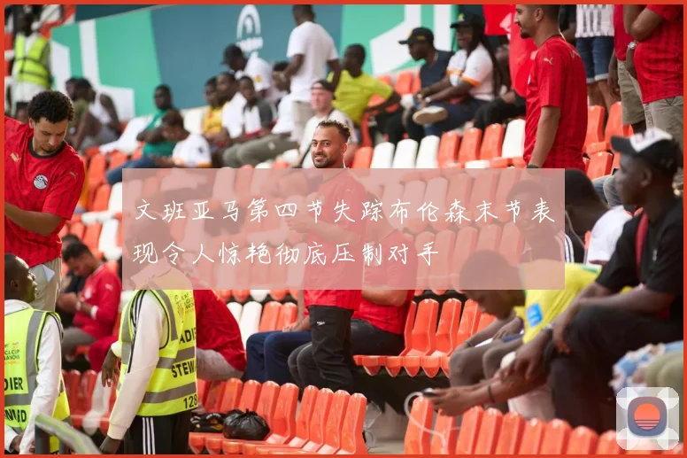 文班亚马第四节失踪布伦森末节表现令人惊艳彻底压制对手