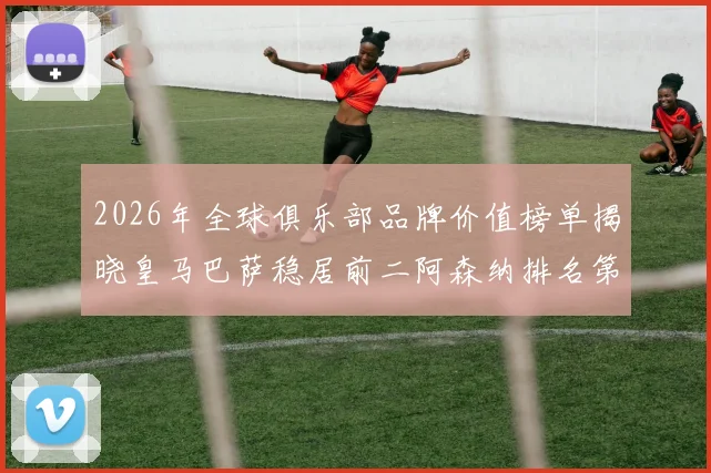2026年全球俱乐部品牌价值榜单揭晓皇马巴萨稳居前二阿森纳排名第三国安成为中国第一