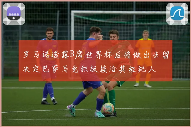 罗马诺透露B席世界杯后将做出去留决定巴萨马竞积极接洽其经纪人