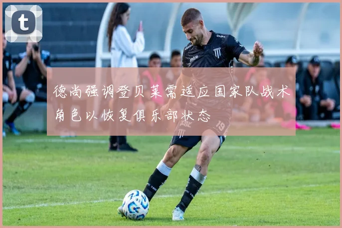 德尚强调登贝莱需适应国家队战术角色以恢复俱乐部状态
