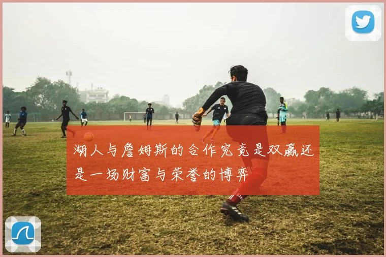 湖人与詹姆斯的合作究竟是双赢还是一场财富与荣誉的博弈