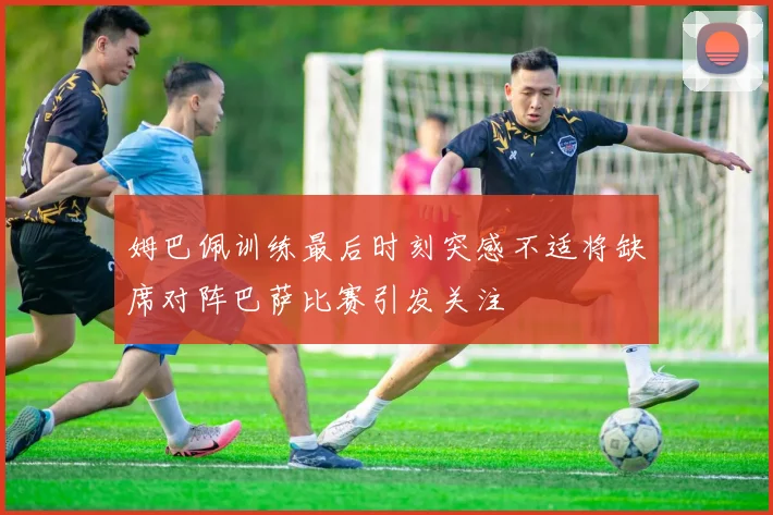 姆巴佩训练最后时刻突感不适将缺席对阵巴萨比赛引发关注