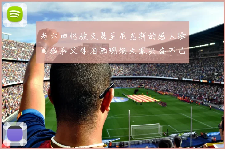 老六回忆被交易至尼克斯的感人瞬间我和父母泪洒现场大家兴奋不已