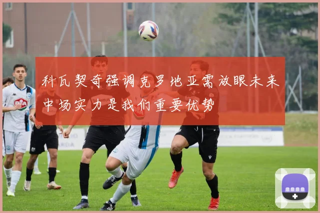 科瓦契奇强调克罗地亚需放眼未来中场实力是我们重要优势