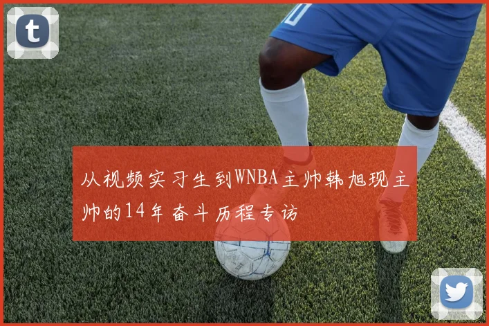 从视频实习生到WNBA主帅韩旭现主帅的14年奋斗历程专访