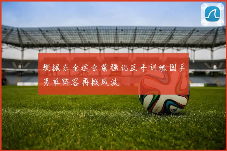 樊振东全运会前强化反手训练国乒男单阵容再掀风波