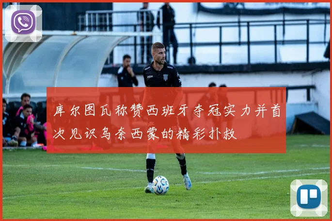 库尔图瓦称赞西班牙夺冠实力并首次见识乌奈西蒙的精彩扑救