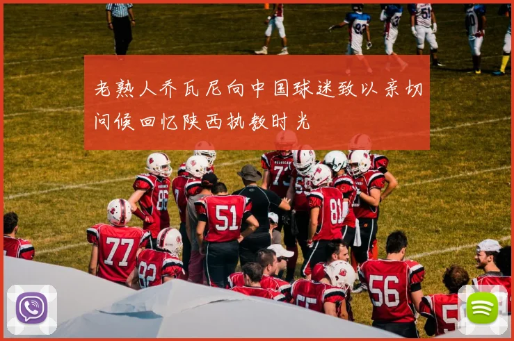 老熟人乔瓦尼向中国球迷致以亲切问候回忆陕西执教时光