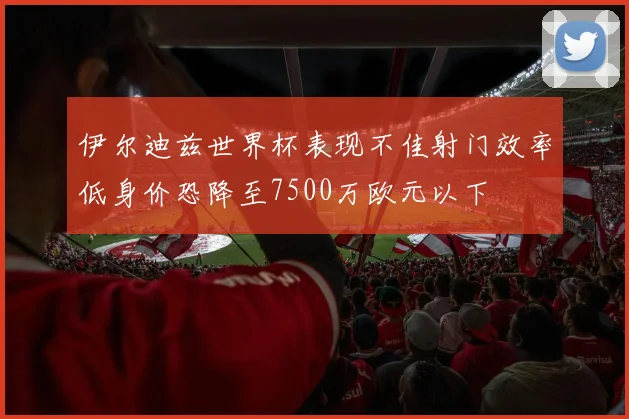伊尔迪兹世界杯表现不佳射门效率低身价恐降至7500万欧元以下
