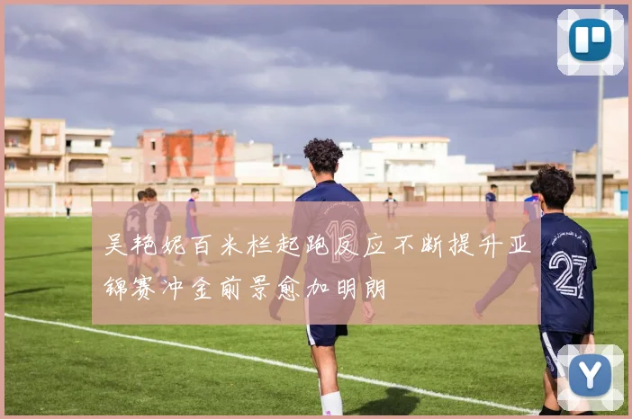 吴艳妮百米栏起跑反应不断提升亚锦赛冲金前景愈加明朗