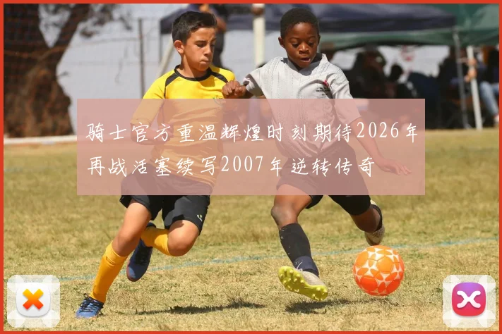 骑士官方重温辉煌时刻期待2026年再战活塞续写2007年逆转传奇