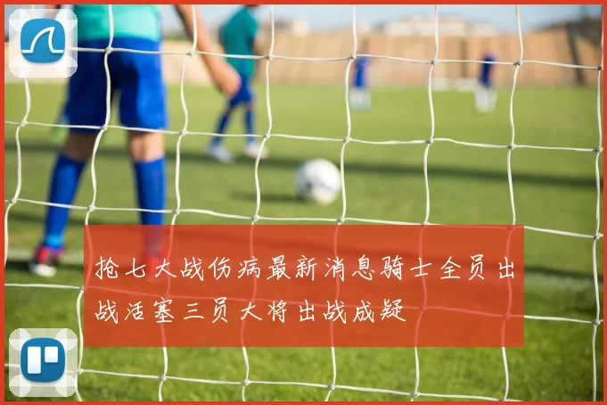 抢七大战伤病最新消息骑士全员出战活塞三员大将出战成疑