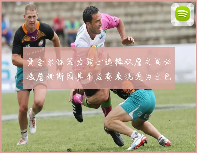费舍尔称若为骑士选择双詹之间必选詹姆斯因其季后赛表现更为出色