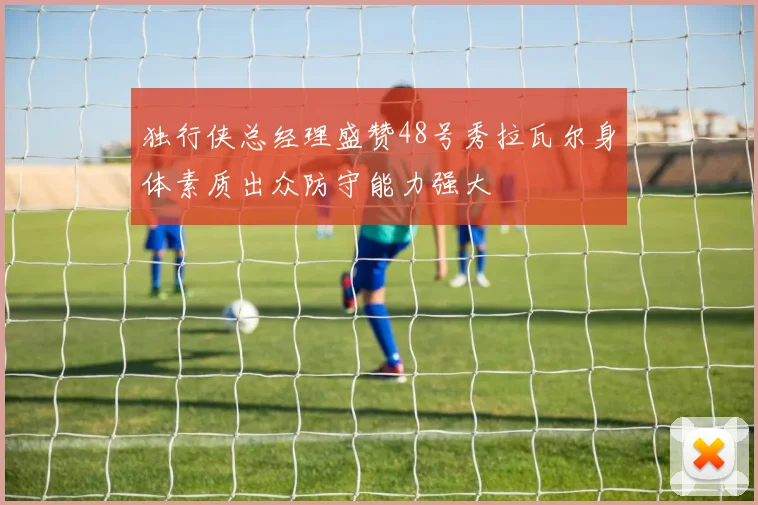 独行侠总经理盛赞48号秀拉瓦尔身体素质出众防守能力强大