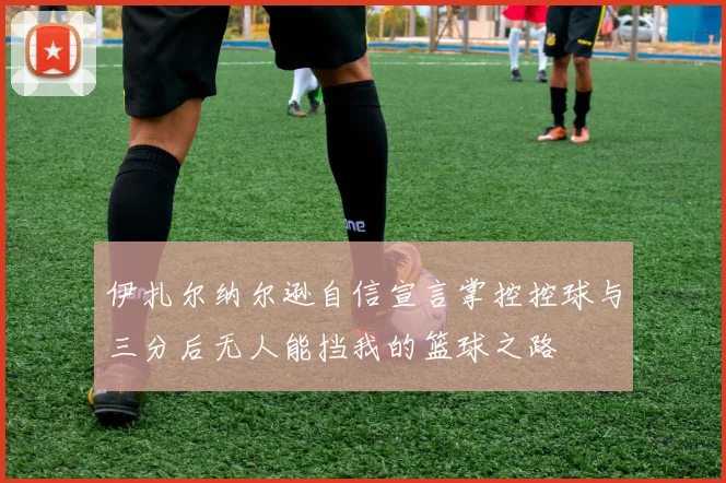 伊扎尔纳尔逊自信宣言掌控控球与三分后无人能挡我的篮球之路