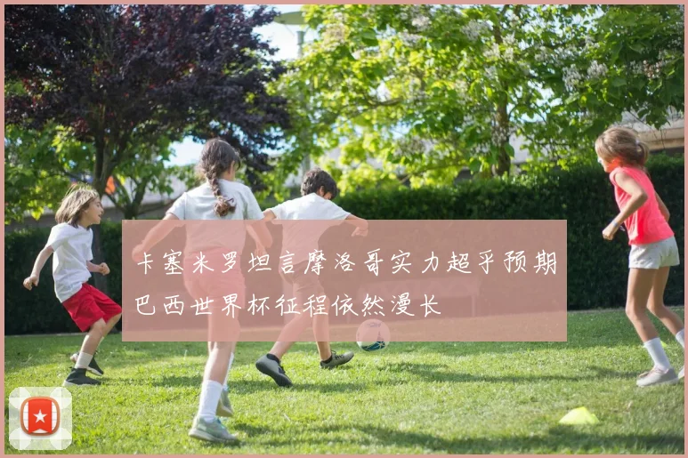 卡塞米罗坦言摩洛哥实力超乎预期巴西世界杯征程依然漫长