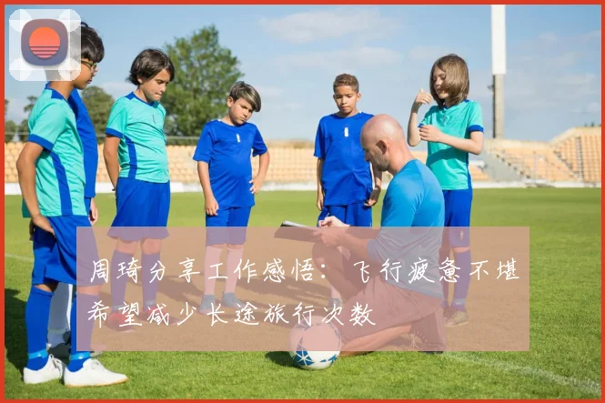 周琦分享工作感悟：飞行疲惫不堪希望减少长途旅行次数