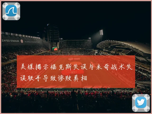 美媒揭示福克斯失误与米奇战术失误联手导致惨败真相