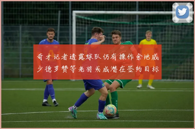 奇才记者透露球队仍有操作余地威少德罗赞等老将或成潜在签约目标