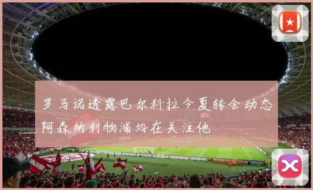罗马诺透露巴尔科拉今夏转会动态阿森纳利物浦均在关注他