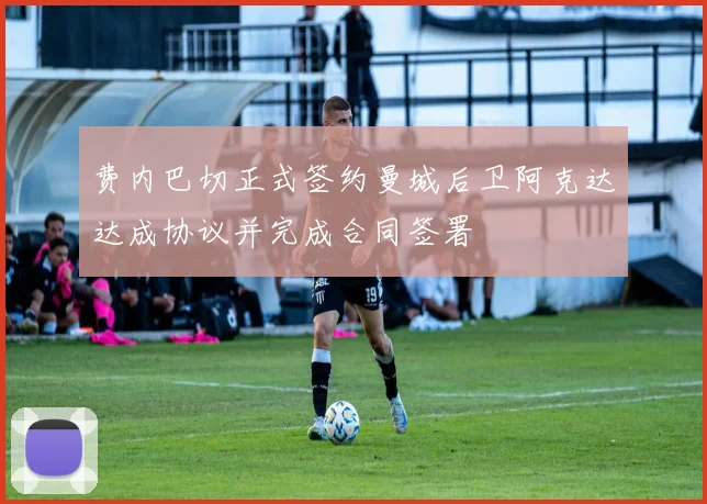 费内巴切正式签约曼城后卫阿克达达成协议并完成合同签署