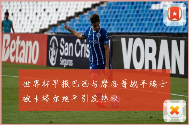 世界杯早报巴西与摩洛哥战平瑞士被卡塔尔绝平引发热议