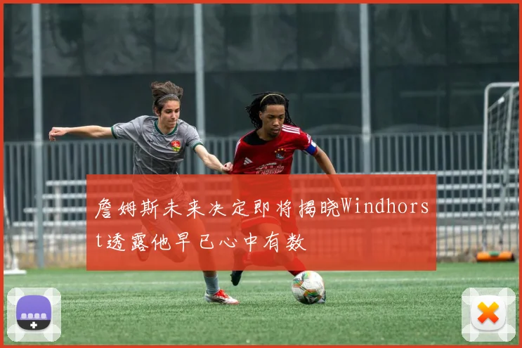 詹姆斯未来决定即将揭晓Windhorst透露他早已心中有数