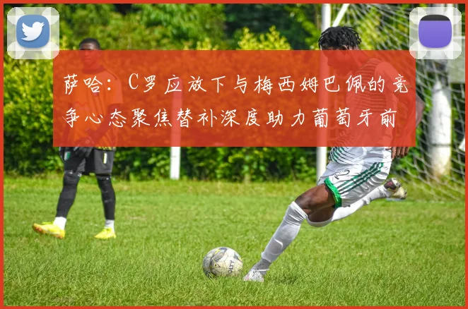 萨哈：C罗应放下与梅西姆巴佩的竞争心态聚焦替补深度助力葡萄牙前行